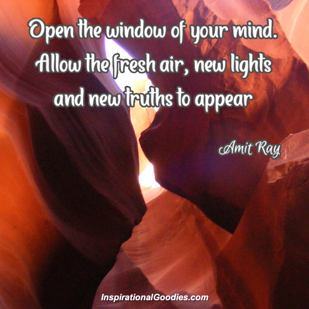 Open the window of your mind. Allow the fresh air, new lights and new truths to appear