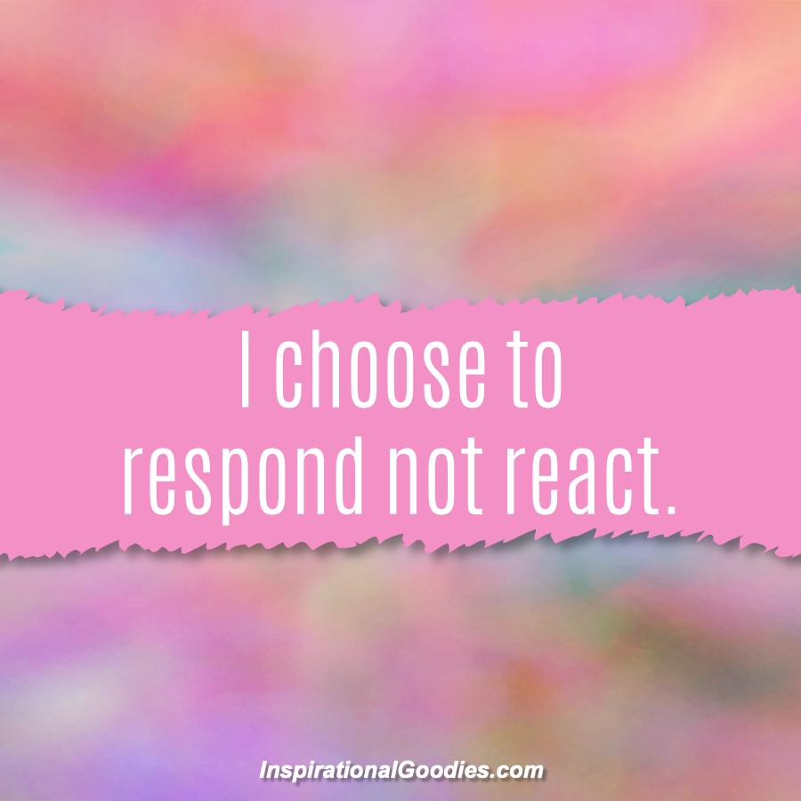 I choose to respond not react.